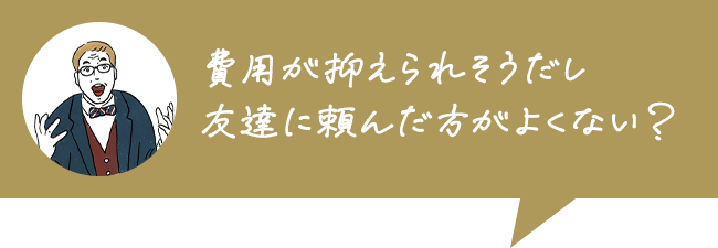 費用が抑えられそうだし友達に頼んだ方がよくない？